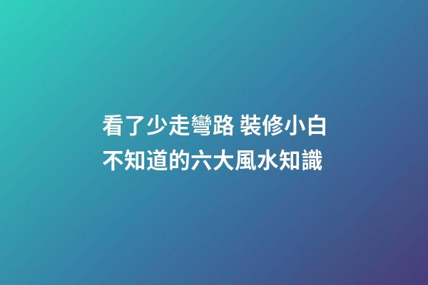 看了少走彎路 裝修小白不知道的六大風水知識